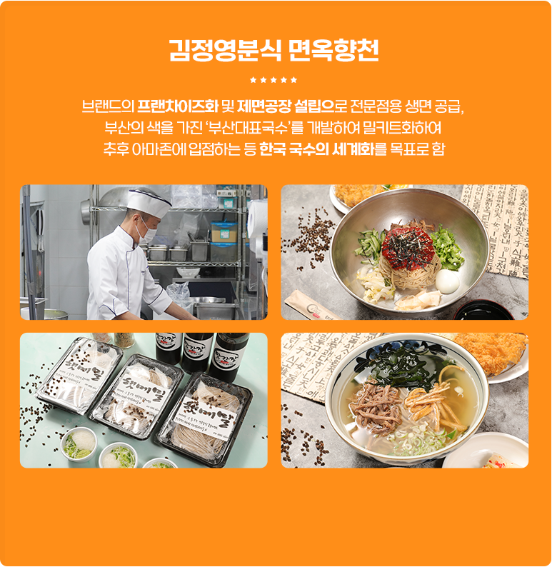 
                        [김정영분식 면옥향천]
                        브랜드의 프랜차이즈화 및 제면공장 설립으로 전문점용 생면 공급,
                        부산의 색을 가진 '부산대표국수'를 개발하여 밀키트화하여
                        추후 아마존에 입점하는 등 한국 국수의 세계화를 목표로 함.
					