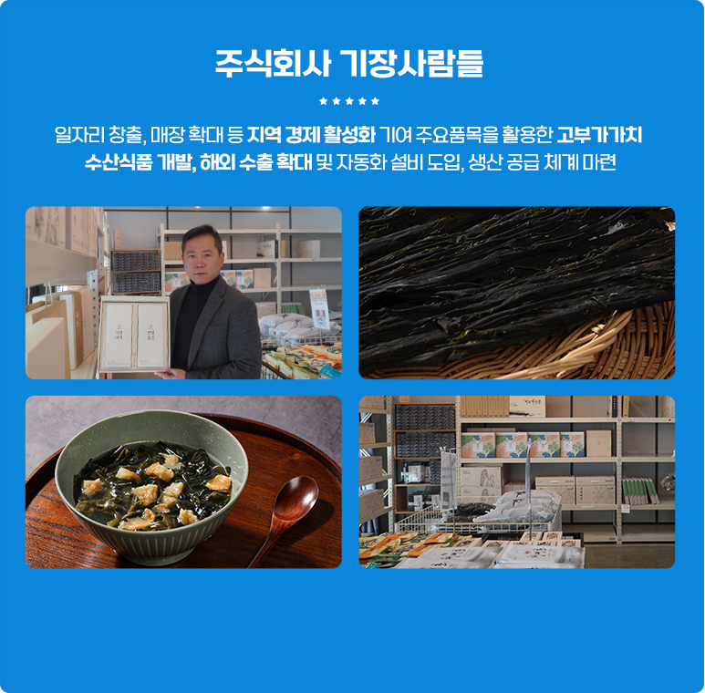 
                        [주식회사 기장사람들]
                        일자리 창출, 매장 확대 등 지역 겅제활성화 기여 주요품목을 활용한 고부가가치
                        수산식품 개발, 해외 수출 확대 및 자동화 설비 도입, 생산 공급 체계 마련.
                    