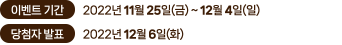 
						이벤트 기간｜2022년 11월 25일(금) ~ 12월 4일(일)
						당첨자 발표｜2022년 12월 6일(화)
						이벤트 경품
						-  메르시앤코 캔들(260ml)워머 세트 5명
						- 블랙앵거스 스테이크 피자(오리지널)L+콜라1.25L 15명
						- 스타벅스 오늘도 달콤하게 세트 40명
						- 스타벅스 아메리카노 100명
						