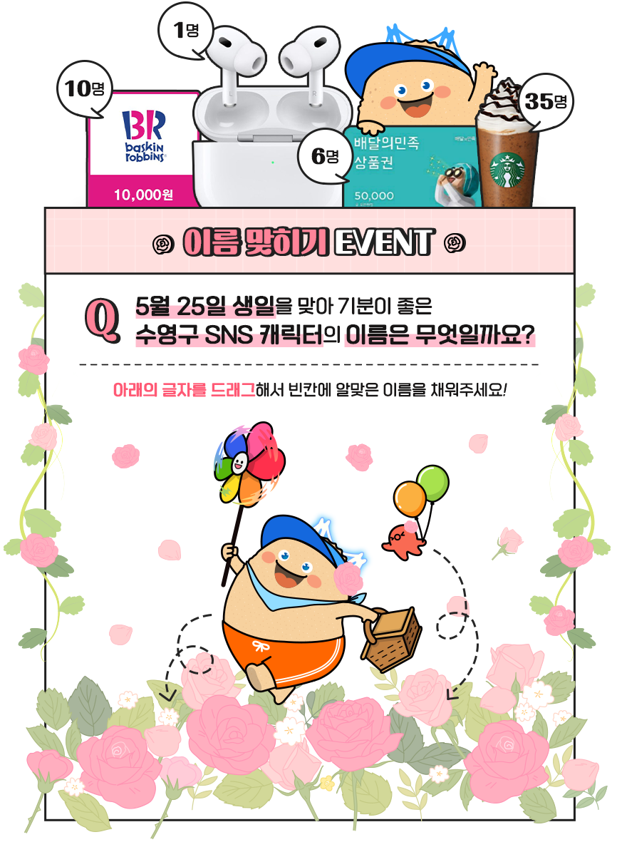 
                이름 맞히기 EVENT
                Q. 5월 25일 생일을 맞아 기분이 좋은
                수영구 SNS 캐릭터의 이름은 무엇일까요?
                - 아래의 글자를 드래그해서 빈칸에 알맞은 이름을 채워주세요!
            