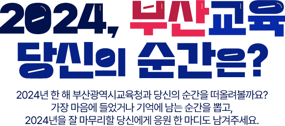 
				2024, 부산교육 당신의 순간은?
				2024년 한 해 부산광역시교육청과 당신의 순간을 떠올려볼까요?
				가장 마음에 들었거나 기억에 남는 순간을 뽑고,
				2024년을 끝까지 잘 보낼 당신에게 응원 한 마디도 남겨주세요.
				