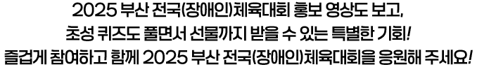 2025 부산 전국(장애인)체육대회 홍보 영상도 보고, 초성 퀴즈도 풀면서 선물까지 받을 수 있는 특별한 기회! 즐겁게 참여하고 함께 2025 부산 전국(장애인)체육대회을 응원해 주세요!