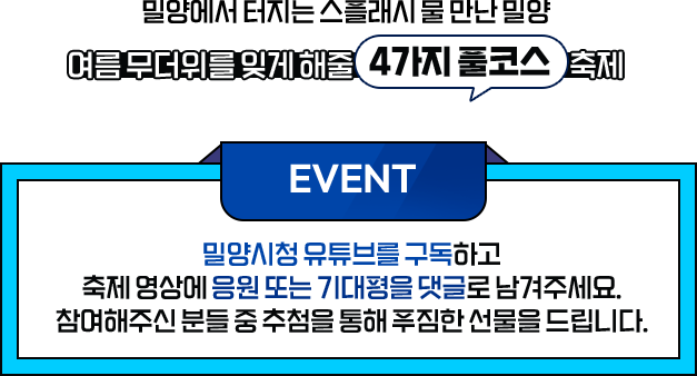 여름 무더위를 잊게 해줄 4가지 풀코스 축제 - 밀양에서 터지는 스플래시 물 만난 밀양, 쿨캉스 떠나요~ 한여름의 밀양, 쿨타임 시작! - EVENT 밀양시청 유튜브를 구독하고 축제 영상에 응원 또는 기대평을 댓글로 남겨주세요. 참여해주신 분들 중 추첨을 통해 푸짐한 선물을 드립니다.