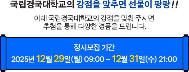 국립경국대학교의 강점을 맞추면 선물이 팡팡!! 아래 국립경국대학교의 강점을 맞춰 주시면 추첨을 통해 다양한 경품을 드립니다. 정시모집 기간 2025년 12월 29일(월) 09:00 ~ 12월 31일(수) 21:00