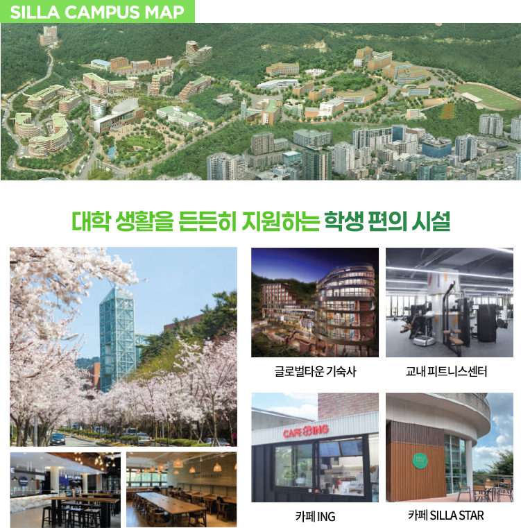 
                SILLA CAMPUS MAP

                대학 생활을 든든히 지원하는 학생 편의 시설

                글로벌타운 기숙사

                교내 피트니스센터

                카페 ING

                카페 SILLA STAR
            