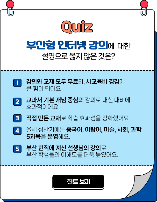 
				Quiz 부산형 인터넷 강의에 대한 설명으로 옮지 않은 것은? 

				1번 강의와 교재 모두 무료라, 사교육비 경감에 큰 힘이 되어요
				2번 교과서 기본 개념 중심의 강의로 내신 대비에 효과적이에요.
				3번 직접 만든 교재로 학습 효과성을 강화했어요
				4번 올해 상반기에는 중국어, 아랍어, 미술, 사회, 과학 5과목을 운영해요.
				5번 부산 현직에 계신 선생님의 강의로 부산 학생들의 이해도를 더욱 높였어요.
				