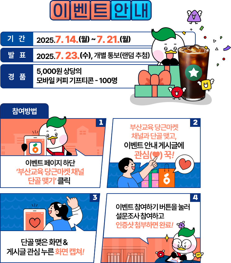 
				[ 이벤트안내 ]
				
				기간: 2025. 7. 14.(월) ~ 7. 21.(월)
				발표: 2025. 7. 23.(수), 개별 통보 
				경품: 모바일 커피 기프티콘

				참여방법:
				01 이벤트 페이지 하단 ’부산교육 당근마켓 채널 단골 맺기’ 클릭  
				02 부산교육 당근마켓 채널과 단골 맺고, 이벤트 안내 게시글에 관심(♥) 꾹!  
				03 단골 맺은 화면 & 게시글 관심 누른 화면 캡쳐!  
				04 이벤트 참여하기 버튼을 눌러 설문조사 참여하고 인증샷 첨부하면 완료! 
				