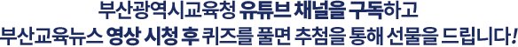 
				부산광역시교육청 유튜브 채널을 구독하고 
				부산교육뉴스 영상 시청 후 퀴즈를 풀면 추첨을 통해 선물을 드립니다!  
				