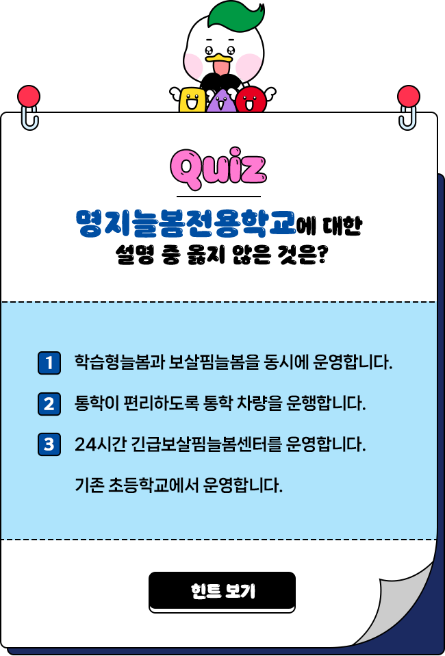 
				Quiz 명지늘봄전용학교에 대한 설명 중 옳지 않은 것은?  

				1번 학습형늘봄과 보살핌늘봄을 동시에 운영합니다.
				2번 통학이 편리하도록 통학 차량을 운행합니다.
				3번 24시간 긴급보살핌늘봄센터를 운영합니다.
				4번 기존 초등학교에서 운영합니다. 
				