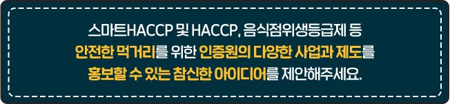 
				스마트HACCP 및 HACCP, 음식점위생등급제 등
				안전한 먹거리를 위한 인증원의 다양한 사업과 제도를
				홍보할 수 있는 참신한 아이디어를 제안해주세요.
				