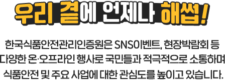 
				[ 우리 곁에 언제나 해썹! ]
				한국식품안전관리인증원은 SNS이벤트, 현장박람회 등 
				다양한 온∙오프라인 행사로 국민들과 적극적으로 소통하며 
				식품안전 및 주요 사업에 대한 관심도를 높이고 있습니다.
				