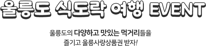 
						울릉도 식도락 여행 EVENT
						울릉도의 다양하고 맛있는 먹거리들을 즐기고 울릉사랑상품권 받자!
						