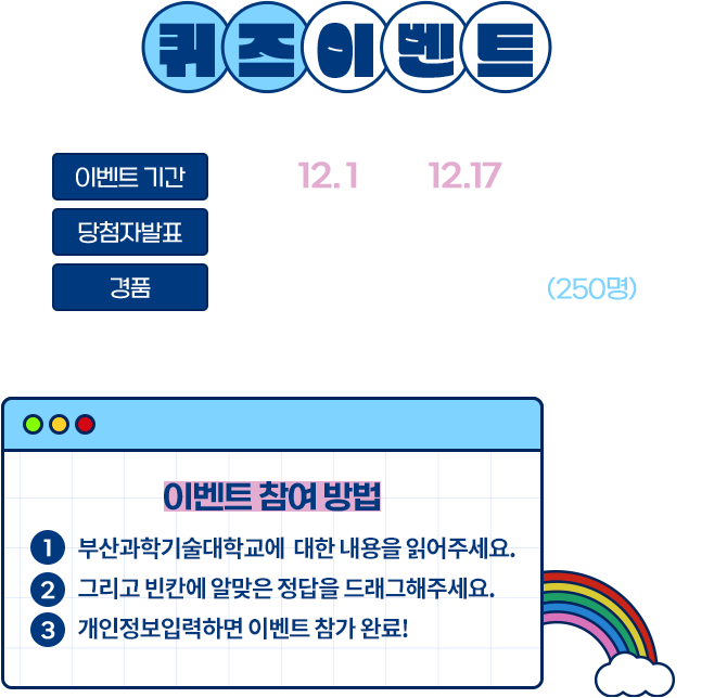 
					[퀴즈이벤트]
					이벤트 기간｜2022.12.1.(목)~12.17.(토)
					당첨자발표｜2022.00.00.(요일)
					경품｜스타벅스 아이스 아메리카노 T (250명)
					※ 경품은 당첨자 발표 후 7일 이내 발송 예정입니다.
					[이벤트 참여 방법]
					1 부산과학기술대학교에 대한 내용을 읽어주세요.
					2 그리고 빈칸에 알맞은 정답을 드래그해주세요.
					3 개인정보입력하면 이벤트 참가 완료!
					