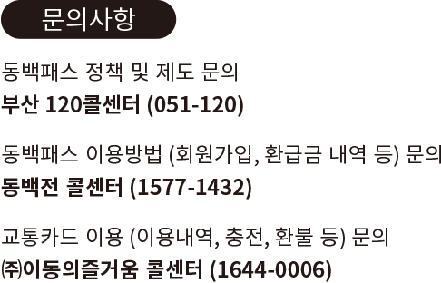 
					[ 문의사항 ]
					동백패스 정책 및 제도 문의
					부산 120콜센터 (051-120)

					동백패스 이용방법 (회원가입, 환급금 내역 등) 문의
					동백전 콜센터(1577-1432)

					교통카드 이용 (이용내역, 충전, 환불 등) 문의
					(주)이동의즐거움 콘센터 (1644-0006)
					