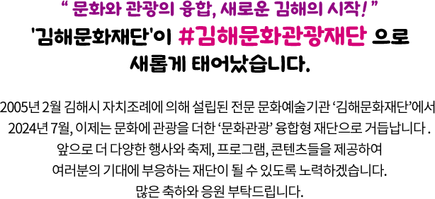 
				“ 문화와 관광의 융합, 새로운 김해의 시작! ”
				'김해문화재단'이 #김해문화관광재단 으로 새롭게 태어났습니다. 

				2005년 2월 김해시 자치조례에 의해 설립된 전문 문화예술기관 ‘김해문화재단‘에서 
				2024년 7월, 이제는 문화에 관광을 더한 ‘문화관광’ 융합형 재단으로 거듭납니다.
				앞으로 더 다양한 행사와 축제, 프로그램, 콘텐츠들을 제공하여
				여러분의 기대에 부응하는 재단이 될 수 있도록 노력하겠습니다.
				많은 축하와 응원 부탁드립니다.
				