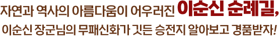 
					자연과 역사의 아름다움이 어우러진 이순신 순례길, 
					이순신 장군님의 무패신화가 깃든 승전지 알아보고 경품받자!   
					