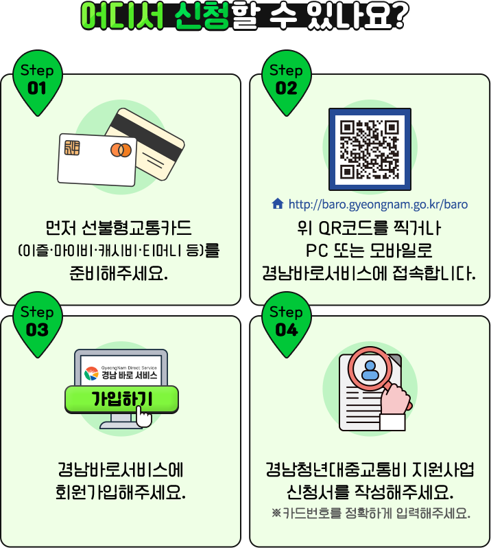 
				[ 어디서 신청할 수 있나요? ]

				Step 01 먼저 선불형교통카드(이즐·마이비·캐시비·티머니 등)를 준비해주세요.
				Step 02 위 QR코드를 찍거나 PC 또는 모바일로 경남바로서비스에 접속합니다.
				Step 03 경남바로서비스에 회원가입해주세요.
				Step 04 경남청년대중교통비 지원사업 신청서를 작성해주세요. ※카드번호를 정확하게 입력해주세요.
				