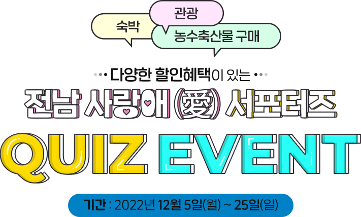 
                    숙박, 관광, 농수축산물 구매
                    다양한 할인혜택이 있는
                    전남 사랑애 서포터즈
                    QUIZ EVENT
                    기간 : 2022년 12월 5일(월) ~ 25일(일)
                