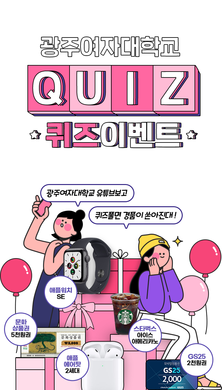 
			광주여자 대학교 QUIZ 이벤트
			[기간 8월 16일 화 ~ 9월 4일(일)]
			광주여자 대학교 유튜브보고 퀴즈풀면 경품이 쏟아진대 !
			gs25 2천원권 · 스타벅스 아메리카노 · 문화상품권 5천원권  · 에플 에어팟 2세대  ·  애플워치 SE
			