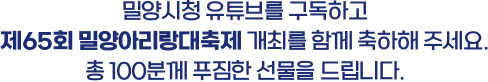 
						밀양시청 유튜브를 구독하고
						제65회 밀양아리랑대축제 개최를 함께 축하해 주세요.
						총 100분께 푸짐한 선물을 드립니다.
					