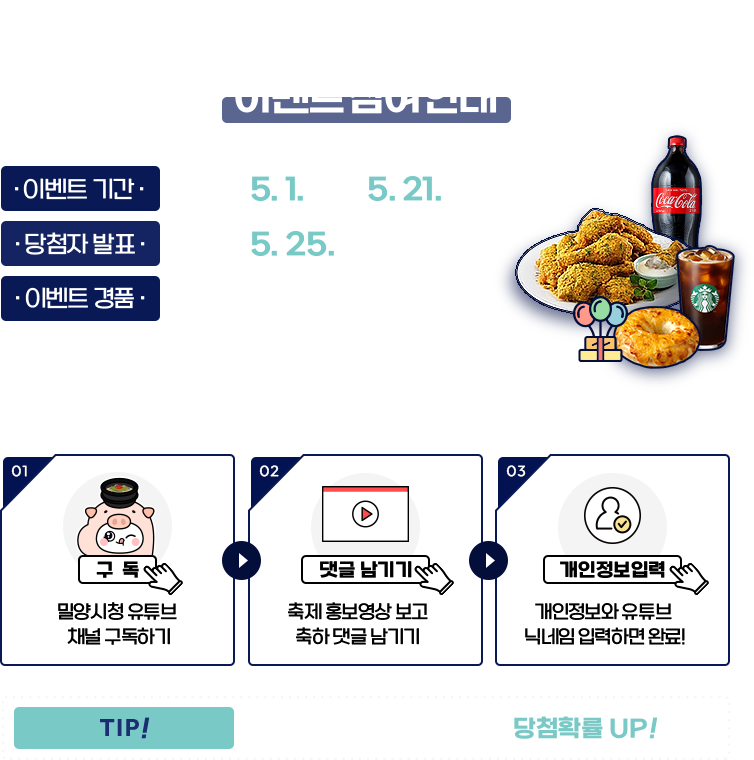 
					[이벤트 참여안내]

					이벤트 기간 : 2023.5.1.(월) ~ 5.21.(일)
					당첨자 발표 : 2023.5.25.(목)
					이벤트 경품 : BHC뿌링클 (20명) / 스타벅스 간편한 한끼세트 (80명)
					※ 경품은 당첨자 발표 후 7일 이내 발송 예정.

					1. 밀양시청 유튜브 채널 구독 !
					2. 축제 홍보영상 보고 축하댓글 남기기 !
					3. 개인정보와 유튜브 닉네임 입력하면 완료 !

					TIP - 인스타도 팔로우하면 당첨확률 UP!
				