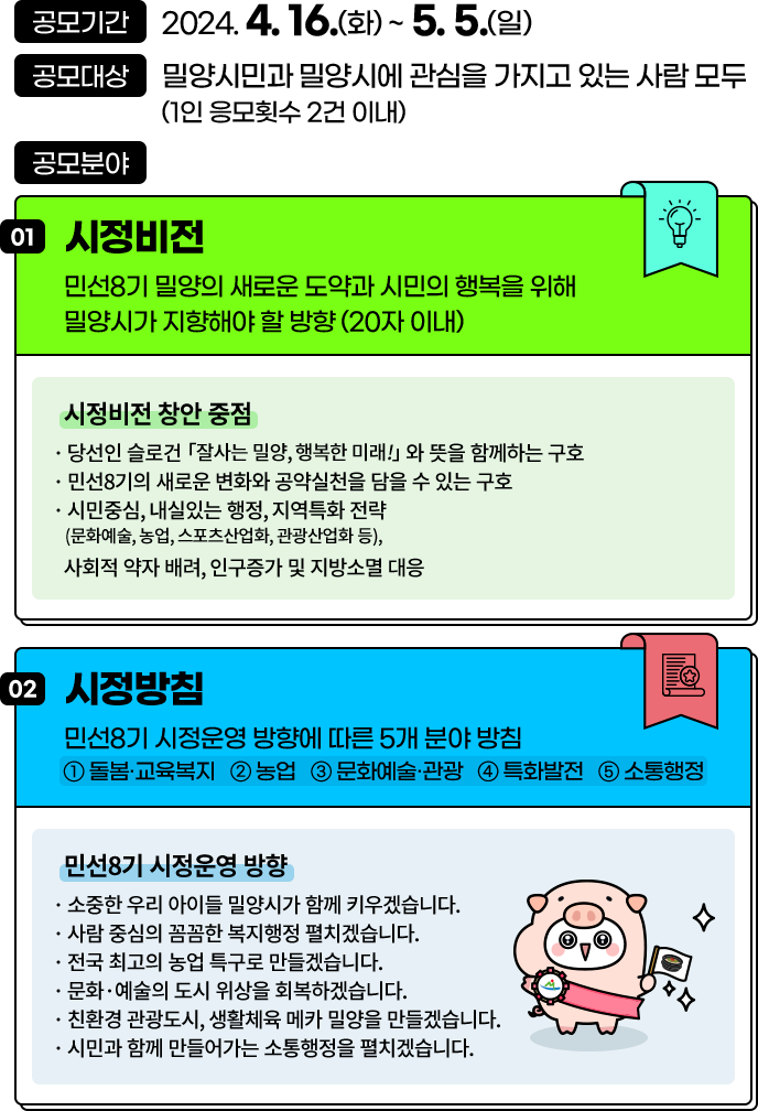 
				공모기간: 2024. 4. 16.(화) ~ 5. 5.(일)
				공모대상: 밀양시민과 밀양시에 관심을 가지고 있는 사람 모두
				공모분야:

				[ 시정비전 ]
				민선8기 밀양의 새로운 도약과 시민의 행복을 위해 밀양시가 지향해야 할 방향 (20자 이내)
				- 시정비전 창안 중점
				· 당선인 슬로건 「잘사는 밀양, 행복한 미래!」 와 뜻을 함께하는 구호 
				· 민선8기의 새로운 변화와 공약실천을 담을 수 있는 구호
				· 시민중심, 내실있는 행정, 지역특화 전략
				 (문화예술, 농업, 스포츠산업화, 관광산업화 등),
				· 사회적 약자 배려, 인구증가 및 지방소멸 대응

				[ 시정방침 ]
				민선8기 시정운영 방향에 따른 5개 분야 방침
				① 돌봄·교육복지 ② 농업 ③ 문화예술·관광 ④ 특화발전 ⑤ 소통행정
				- 민선8기 시정운영 방향
				· 소중한 우리 아이들 밀양시가 함께 키우겠습니다.
				· 사람 중심의 꼼꼼한 복지행정 펼치겠습니다.
				· 전국 최고의 농업 특구로 만들겠습니다.
				· 문화·예술의 도시 위상을 회복하겠습니다.
				· 친환경 관광도시, 생활체육 메카 밀양을 만들겠습니다.
				· 시민과 함께 만들어가는 소통행정을 펼치겠습니다.
				