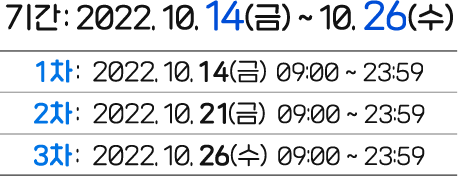 
					기간 : 2022. 10. 14(금) ~ 10.26(수)
					1차 - 2922.10.14(금) 09:00 ~ 23:59
					1차 - 2922.10.21(금) 09:00 ~ 23:59
					1차 - 2922.10.26(금) 09:00 ~ 23:59
					