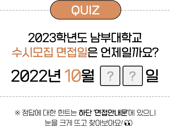 
				QUIZ
				2023년학년도 남부대학교 '수시모집 면접일'은 언제일까요?
				2022년 10월 ??일

				※ 정답에 대한 힌트는 하단 '면접안내문'에 있으니 눈을 크게뜨고 찾아보아요 !
				