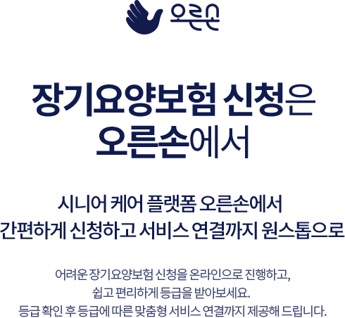 
				장기요양보험 신청은 오른손에서
				시니어 케어 플랫폼 오른손에서 간편하게 신청하고 서비스 연결까지 원스톱으로

				어려운 장기요양보험 신청을 온라인으로 진행하고, 쉽고 편리하게 등급을 받아보세요.  
				등급 확인 후 등급에 따른 맞춤형 서비스 연결까지 제공해 드립니다.
				