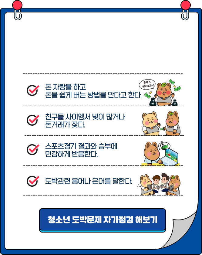 
				- 돈 자랑을 하고  돈을 쉽게 버는 방법을 안다고 한다.  
				- 친구들 사이에서 빚이 많거나 돈거래가 잦다.  
				- 스포츠경기 결과와 승부에 민감하게 반응한다.   
				- 도박관련 용어나 은어를 말한다.  

				[청소년 도박문제 자가점검 해보기]
				