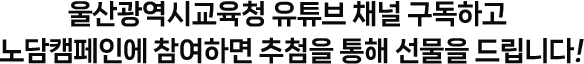 
				울산광역시교육청 유튜브 채널 구독하고 
				노담캠페인에 참여하면 추첨을 통해 선물을 드립니다!
				