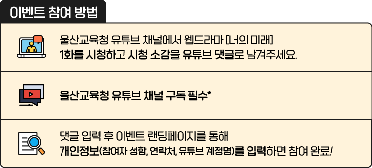 
						[ 이벤트 참여 방법 ]
						01 울산교육청 유튜브 채널에서 웹드라마 [너의 미래]  1화를 시청하고 시청 소감을 유튜브 댓글로 남겨주세요.
						02 울산교육청 유튜브 채널 구독 필수*
						03 댓글 입력 후 이벤트 랜딩페이지를 통해 개인정보(참여자 성함, 연락처, 유튜브 계정명)를 입력하면 참여 완료!
						